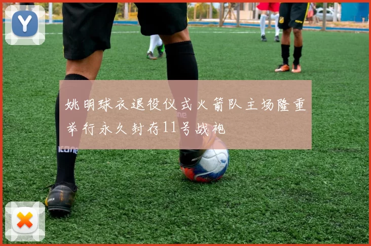 姚明球衣退役仪式火箭队主场隆重举行永久封存11号战袍