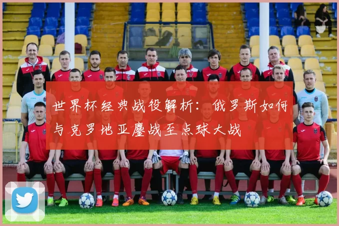 世界杯经典战役解析:俄罗斯如何与克罗地亚鏖战至点球大战
