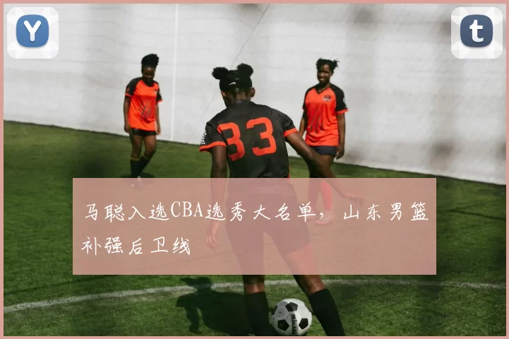 马聪入选CBA选秀大名单,山东男篮补强后卫线