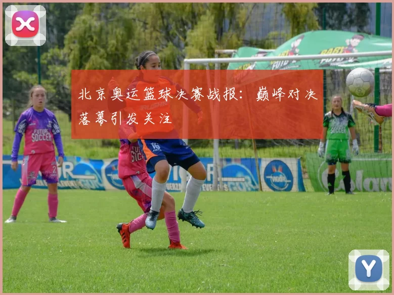 北京奥运篮球决赛战报:巅峰对决落幕引发关注
