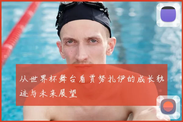 从世界杯舞台看贾努扎伊的成长轨迹与未来展望