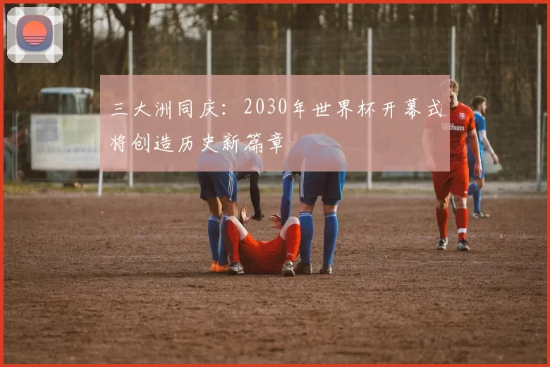 三大洲同庆：2030年世界杯开幕式将创造历史新篇章