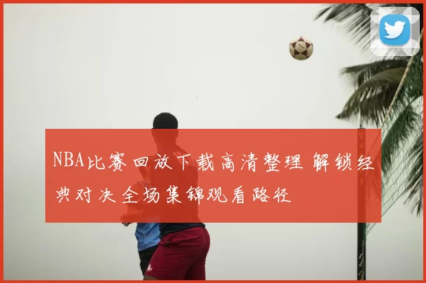 NBA比赛回放下载高清整理 解锁经典对决全场集锦观看路径