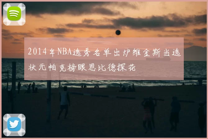 2014年NBA选秀名单出炉维金斯当选状元帕克榜眼恩比德探花