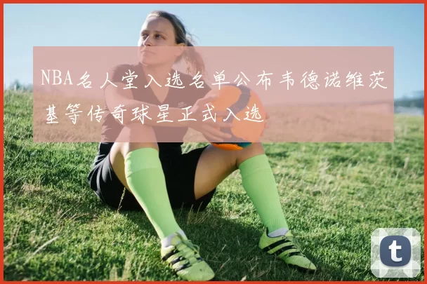NBA名人堂入选名单公布韦德诺维茨基等传奇球星正式入选