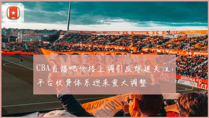 CBA直播吧价格上调引发球迷关注，平台收费体系迎来重大调整