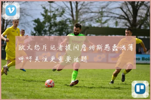 欧文怒斥记者提问詹姆斯愚蠢浅薄呼吁关注更重要话题