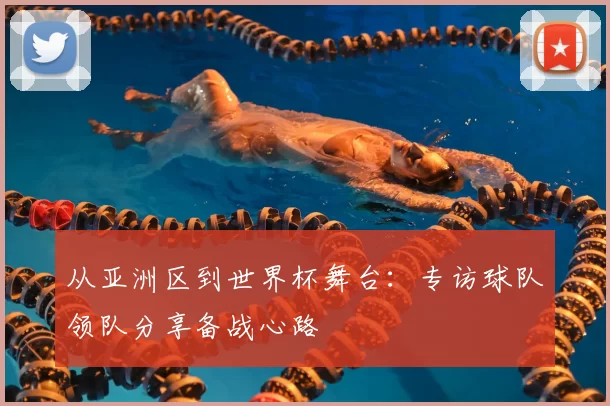 从亚洲区到世界杯舞台：专访球队领队分享备战心路