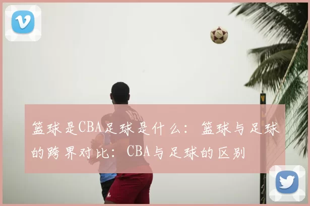 篮球是CBA足球是什么：篮球与足球的跨界对比：CBA与足球的区别