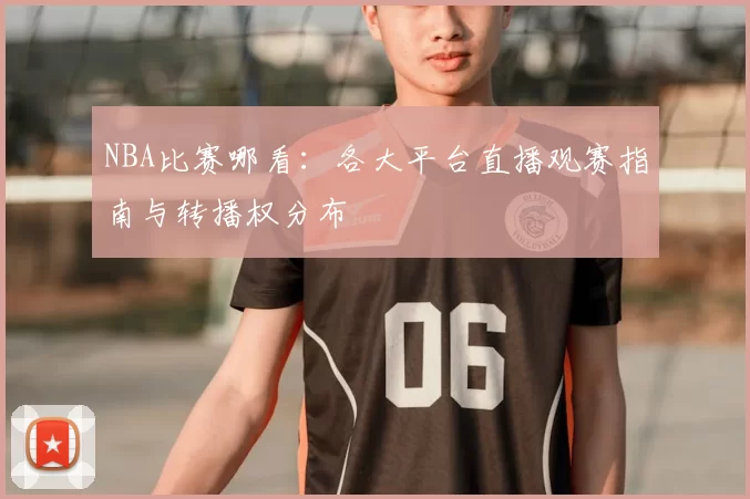 NBA比赛哪看:各大平台直播观赛指南与转播权分布