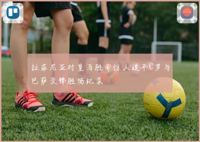 拉菲尼亚对皇马胜率惊人追平C罗与巴萨交锋胜场纪录