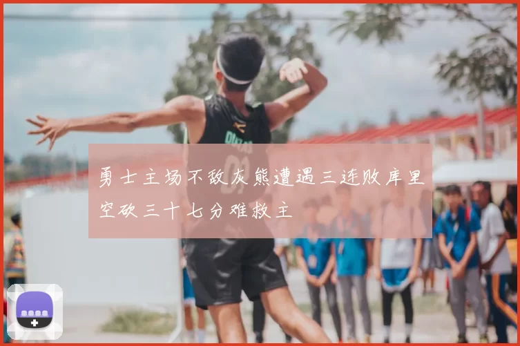 勇士主场不敌灰熊遭遇三连败库里空砍三十七分难救主