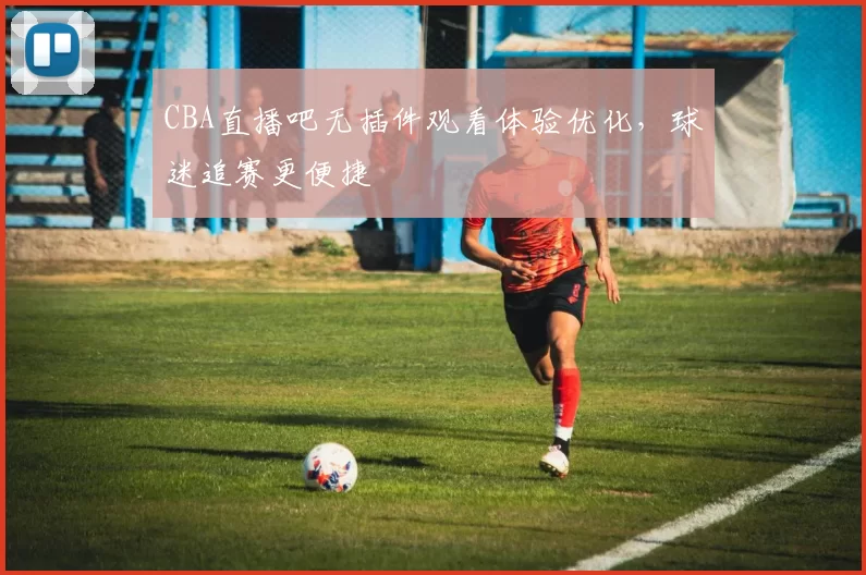 CBA直播吧无插件观看体验优化，球迷追赛更便捷