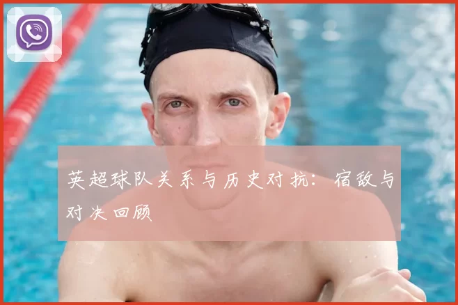 英超球队关系与历史对抗：宿敌与对决回顾