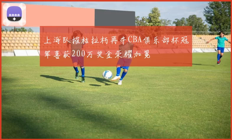 上海队摧枯拉朽再夺CBA俱乐部杯冠军喜获200万奖金荣耀加冕