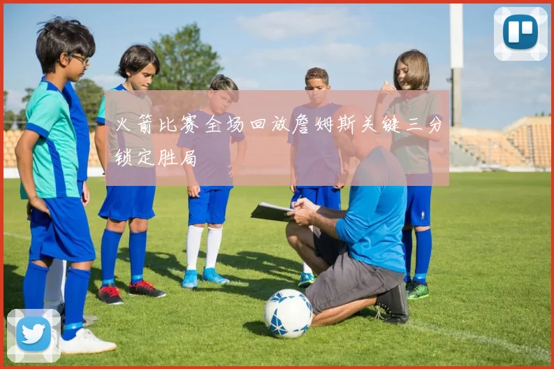 火箭比赛全场回放詹姆斯关键三分锁定胜局