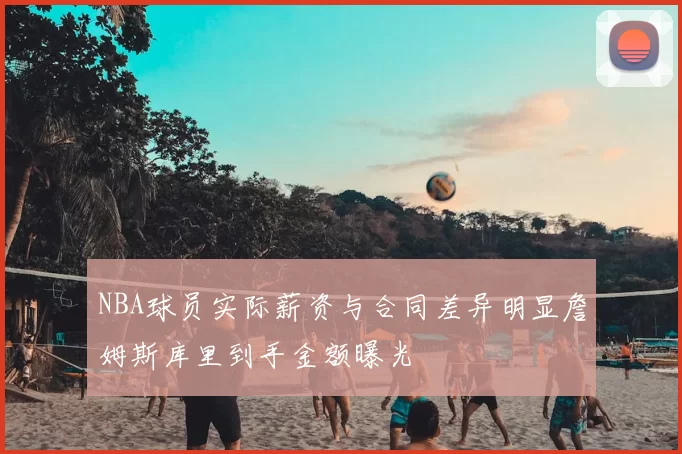 NBA球员实际薪资与合同差异明显詹姆斯库里到手金额曝光