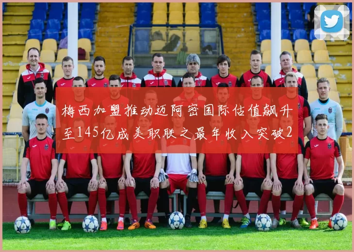 梅西加盟推动迈阿密国际估值飙升至145亿成美职联之最年收入突破2亿美元