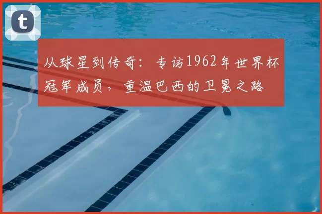 从球星到传奇:专访1962年世界杯冠军成员,重温巴西的卫冕之路