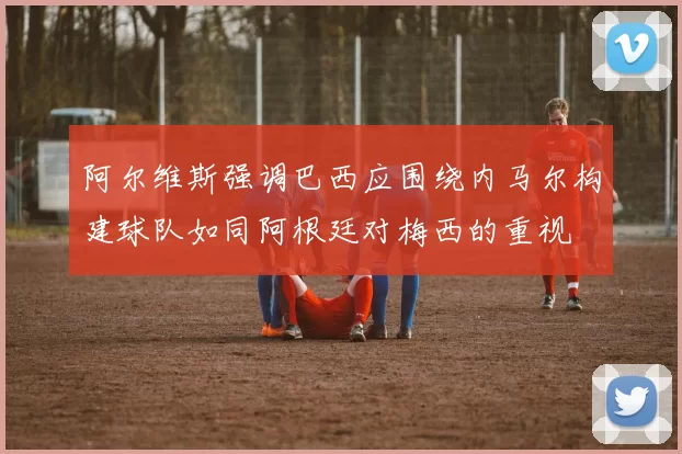 阿尔维斯强调巴西应围绕内马尔构建球队如同阿根廷对梅西的重视