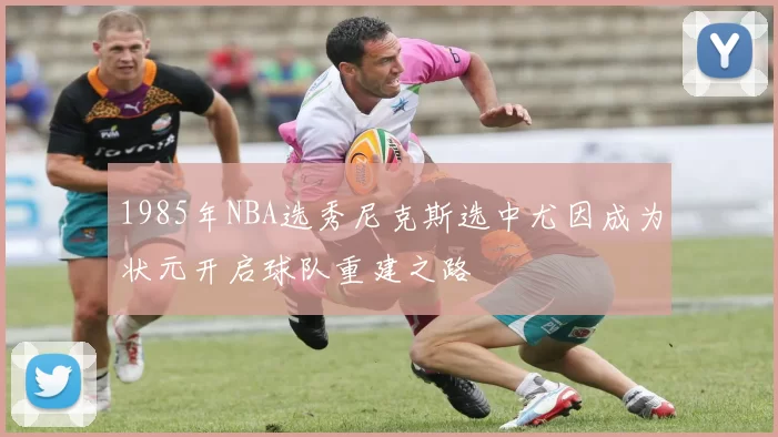 1985年NBA选秀尼克斯选中尤因成为状元开启球队重建之路