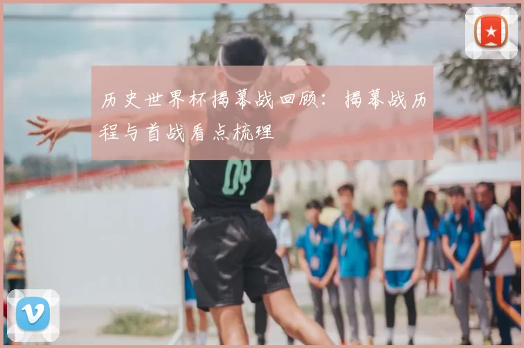 历史世界杯揭幕战回顾:揭幕战历程与首战看点梳理
