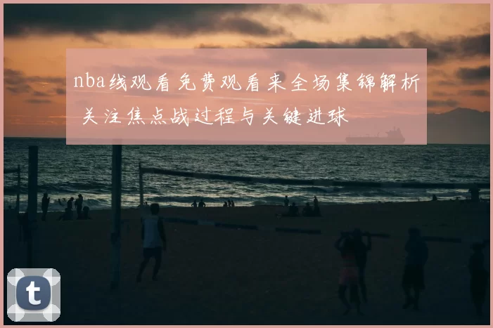 nba线观看免费观看来全场集锦解析 关注焦点战过程与关键进球
