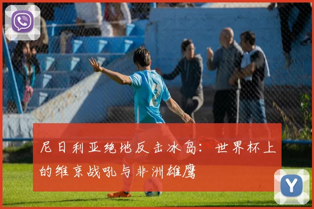 尼日利亚绝地反击冰岛：世界杯上的维京战吼与非洲雄鹰