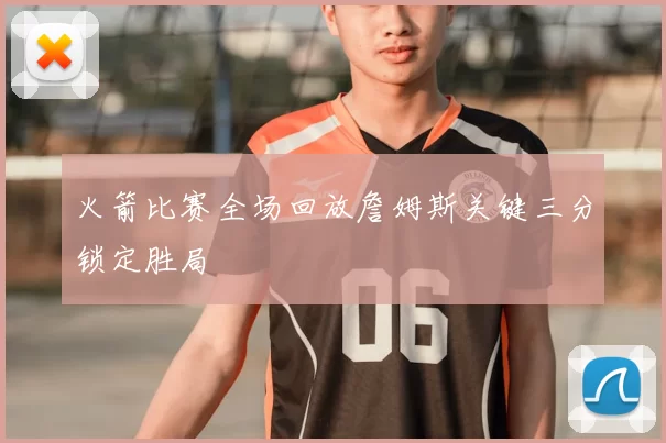 火箭比赛全场回放詹姆斯关键三分锁定胜局