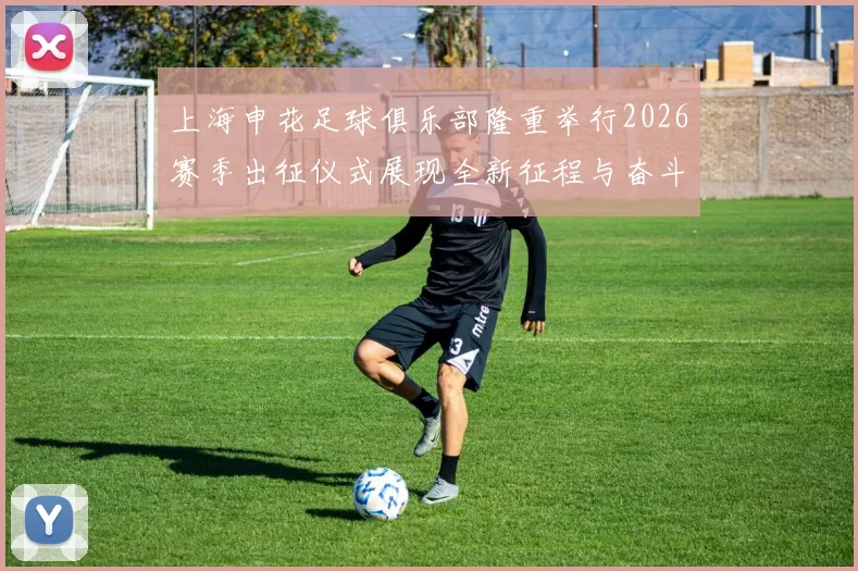 上海申花足球俱乐部隆重举行2026赛季出征仪式展现全新征程与奋斗目标