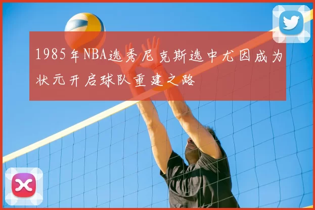 1985年NBA选秀尼克斯选中尤因成为状元开启球队重建之路