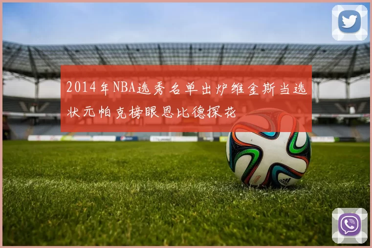 2014年NBA选秀名单出炉维金斯当选状元帕克榜眼恩比德探花