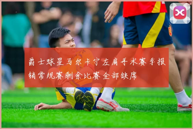 爵士球星马尔卡宁左肩手术赛季报销常规赛剩余比赛全部缺席