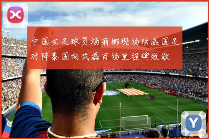 中国女足球员杨莉娜现场助威国足对阵泰国向武磊百场里程碑致敬