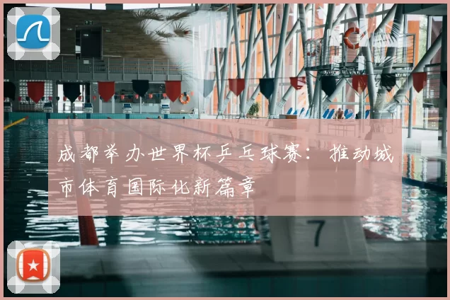 成都举办世界杯乒乓球赛:推动城市体育国际化新篇章