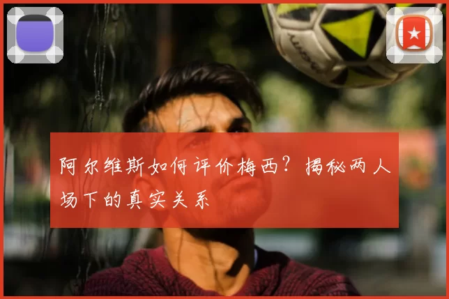 阿尔维斯如何评价梅西？揭秘两人场下的真实关系