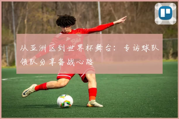 从亚洲区到世界杯舞台:专访球队领队分享备战心路