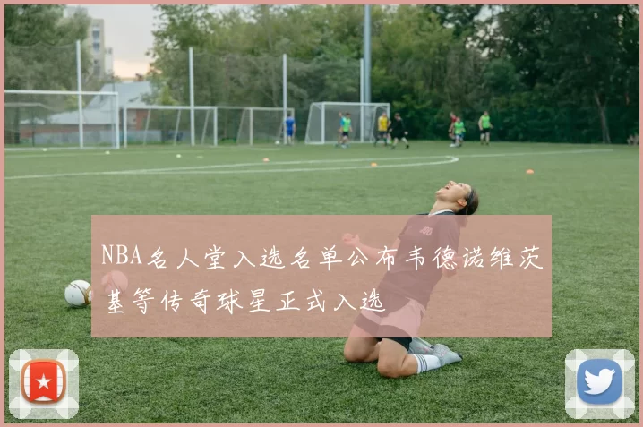 NBA名人堂入选名单公布韦德诺维茨基等传奇球星正式入选