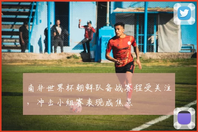 南非世界杯朝鲜队备战赛程受关注，冲击小组赛表现成焦点