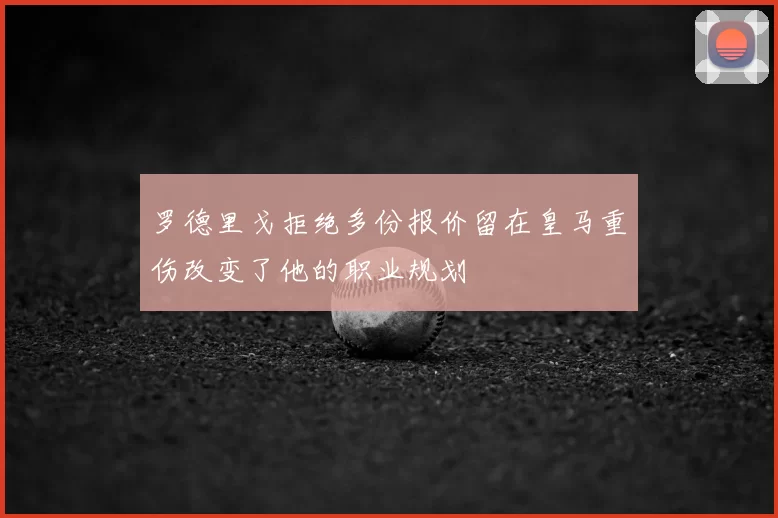 罗德里戈拒绝多份报价留在皇马重伤改变了他的职业规划