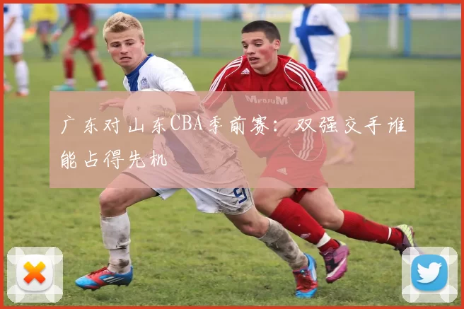 广东对山东CBA季前赛:双强交手谁能占得先机