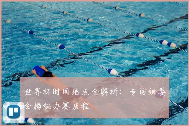 世界杯时间地点全解析:专访组委会揭秘办赛历程