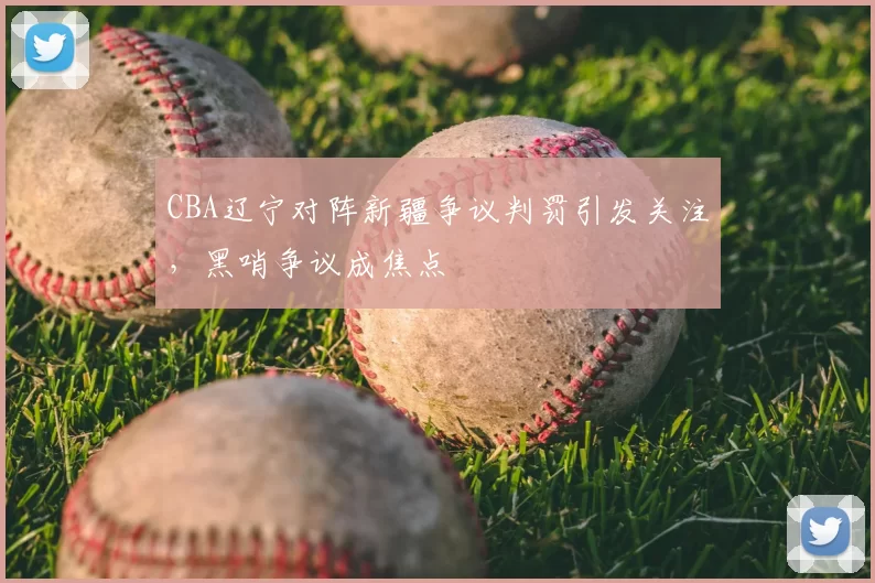 CBA辽宁对阵新疆争议判罚引发关注,黑哨争议成焦点
