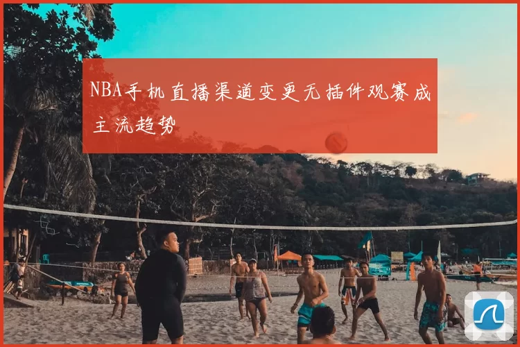 NBA手机直播渠道变更无插件观赛成主流趋势