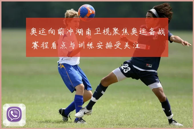 奥运向前冲湖南卫视聚焦奥运备战 赛程看点与训练安排受关注