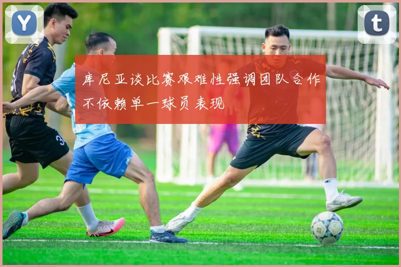 库尼亚谈比赛艰难性强调团队合作不依赖单一球员表现