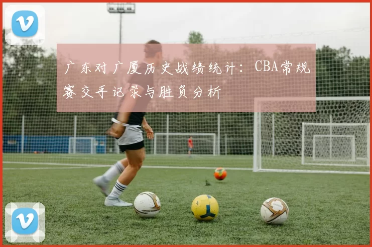广东对广厦历史战绩统计:CBA常规赛交手记录与胜负分析