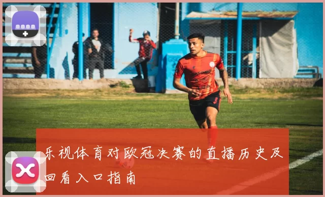 乐视体育对欧冠决赛的直播历史及回看入口指南