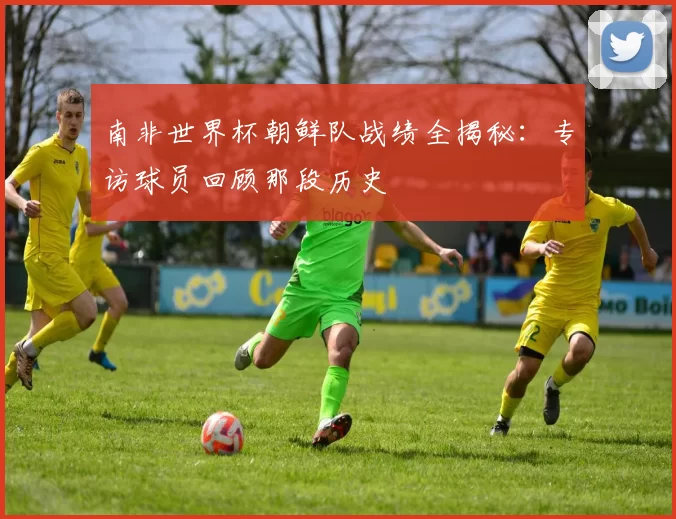 南非世界杯朝鲜队战绩全揭秘：专访球员回顾那段历史