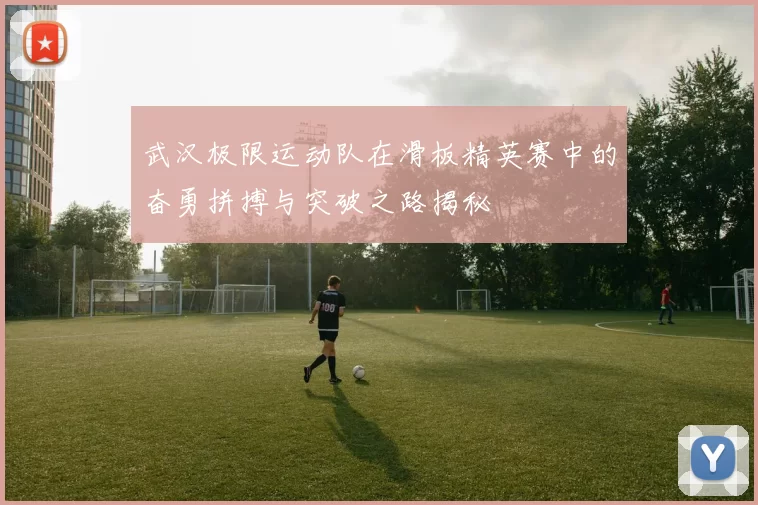 武汉极限运动队在滑板精英赛中的奋勇拼搏与突破之路揭秘
